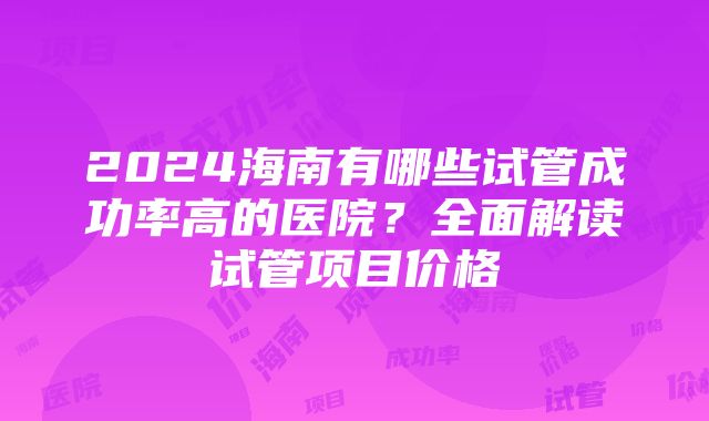 2024海南有哪些试管成功率高的医院？全面解读试管项目价格