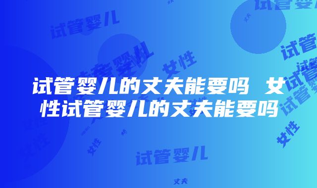 试管婴儿的丈夫能要吗 女性试管婴儿的丈夫能要吗