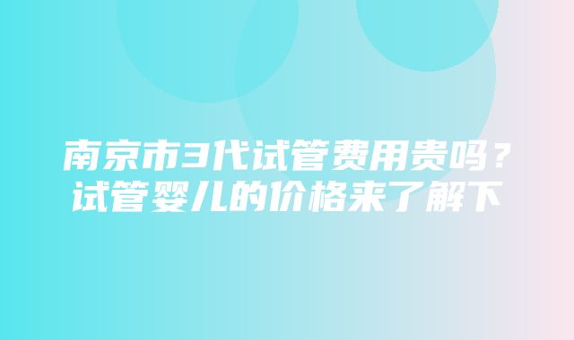 南京市3代试管费用贵吗？试管婴儿的价格来了解下