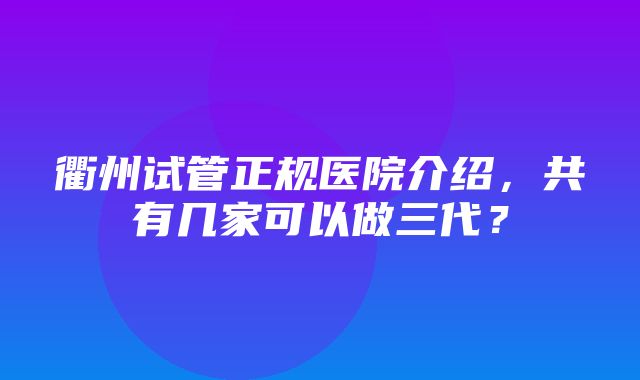 衢州试管正规医院介绍，共有几家可以做三代？