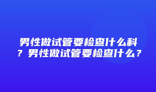 男性做试管要检查什么科？男性做试管要检查什么？