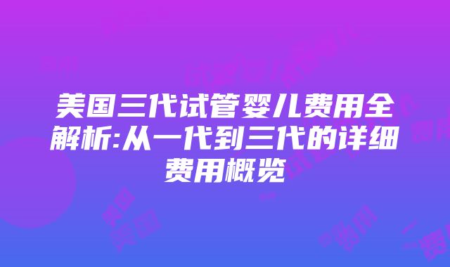 美国三代试管婴儿费用全解析:从一代到三代的详细费用概览