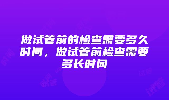 做试管前的检查需要多久时间，做试管前检查需要多长时间