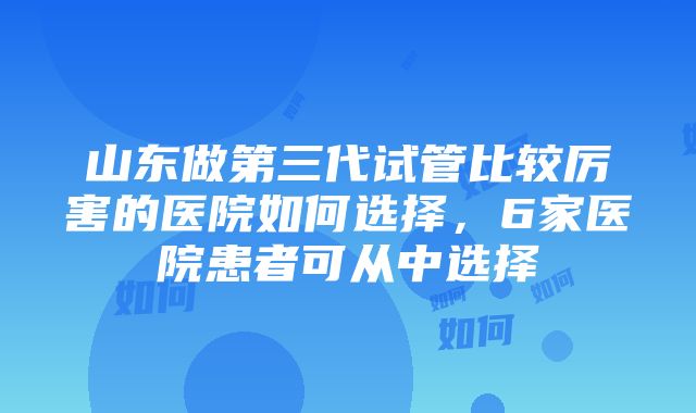 山东做第三代试管比较厉害的医院如何选择，6家医院患者可从中选择