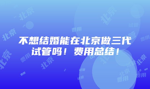 不想结婚能在北京做三代试管吗！费用总结！