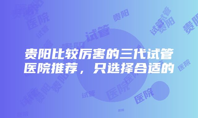 贵阳比较厉害的三代试管医院推荐，只选择合适的