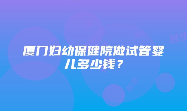 厦门妇幼保健院做试管婴儿多少钱？