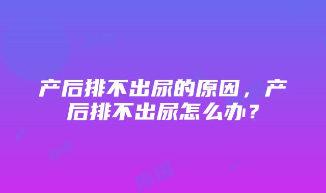 产后排不出尿的原因，产后排不出尿怎么办？