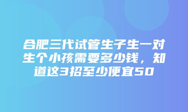 合肥三代试管生子生一对生个小孩需要多少钱，知道这3招至少便宜50