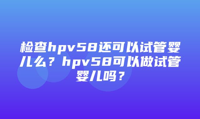 检查hpv58还可以试管婴儿么？hpv58可以做试管婴儿吗？