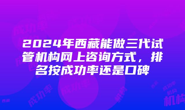 2024年西藏能做三代试管机构网上咨询方式，排名按成功率还是口碑