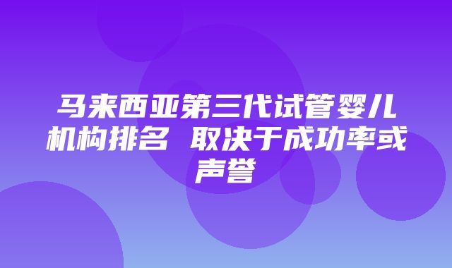 马来西亚第三代试管婴儿机构排名 取决于成功率或声誉