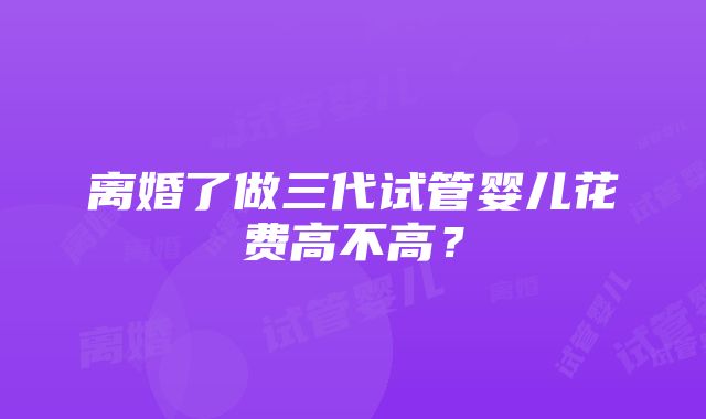 离婚了做三代试管婴儿花费高不高？