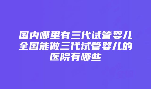 国内哪里有三代试管婴儿全国能做三代试管婴儿的医院有哪些