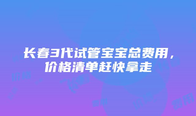 长春3代试管宝宝总费用，价格清单赶快拿走