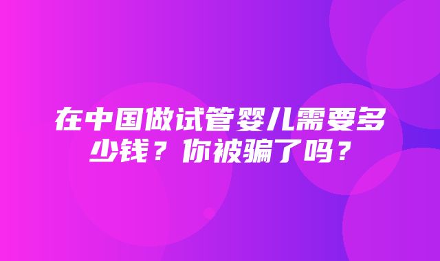 在中国做试管婴儿需要多少钱？你被骗了吗？