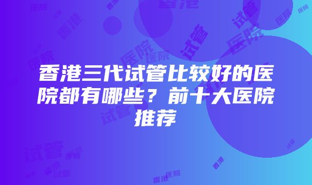 香港三代试管比较好的医院都有哪些？前十大医院推荐