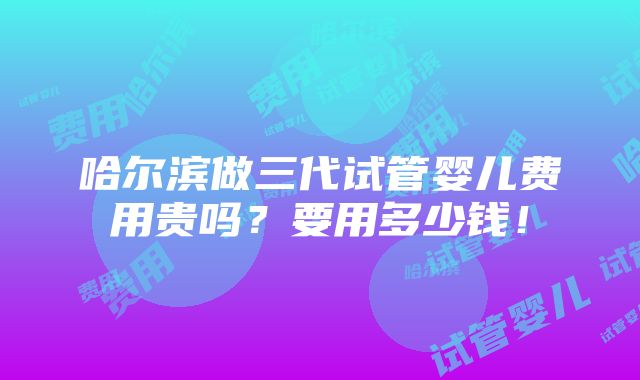 哈尔滨做三代试管婴儿费用贵吗？要用多少钱！