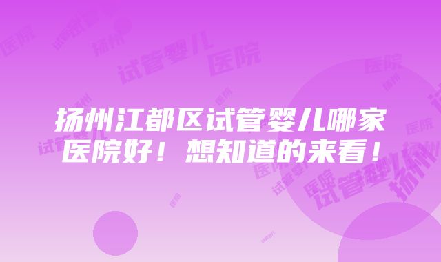 扬州江都区试管婴儿哪家医院好！想知道的来看！