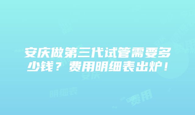 安庆做第三代试管需要多少钱？费用明细表出炉！