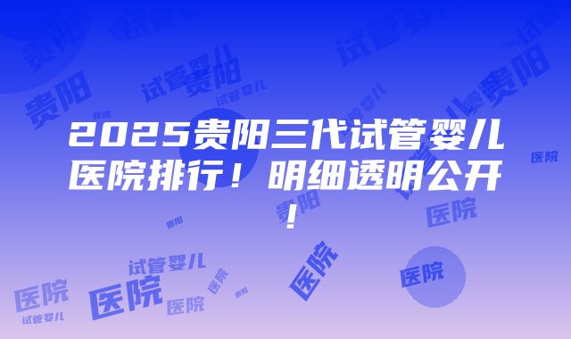 2025贵阳三代试管婴儿医院排行！明细透明公开！