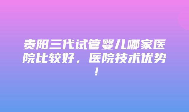 贵阳三代试管婴儿哪家医院比较好，医院技术优势！