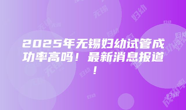 2025年无锡妇幼试管成功率高吗！最新消息报道！