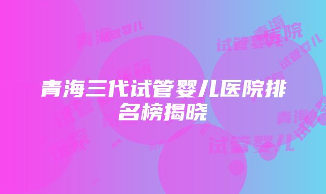 青海三代试管婴儿医院排名榜揭晓