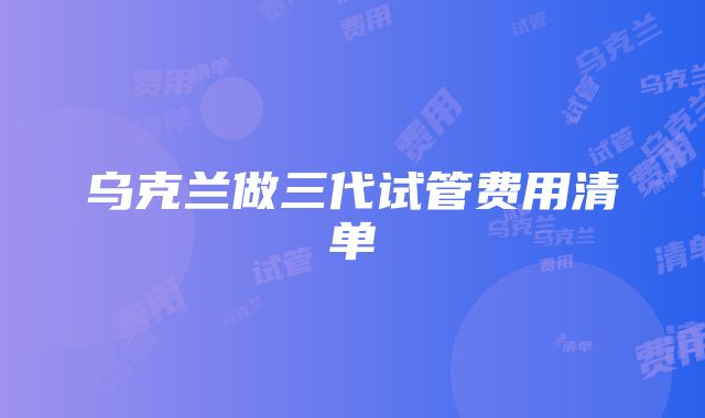 乌克兰做三代试管费用清单