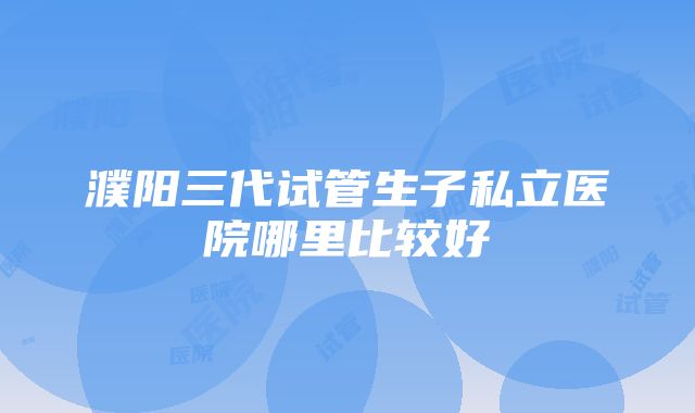 濮阳三代试管生子私立医院哪里比较好