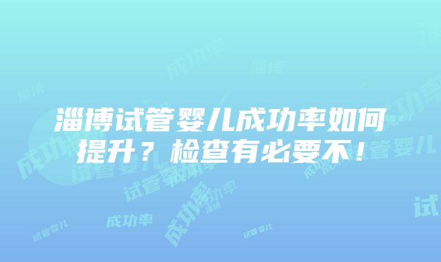 淄博试管婴儿成功率如何提升？检查有必要不！