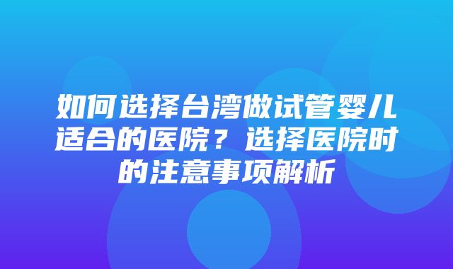 如何选择台湾做试管婴儿适合的医院？选择医院时的注意事项解析