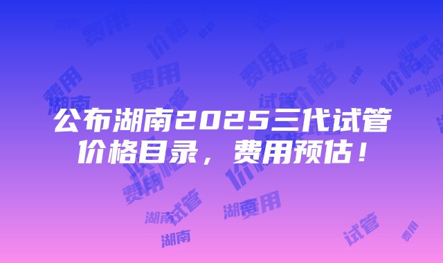 公布湖南2025三代试管价格目录，费用预估！