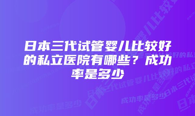 日本三代试管婴儿比较好的私立医院有哪些？成功率是多少