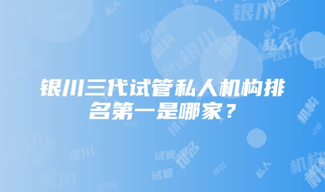 银川三代试管私人机构排名第一是哪家？