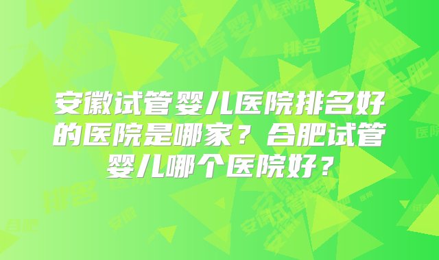 安徽试管婴儿医院排名好的医院是哪家？合肥试管婴儿哪个医院好？