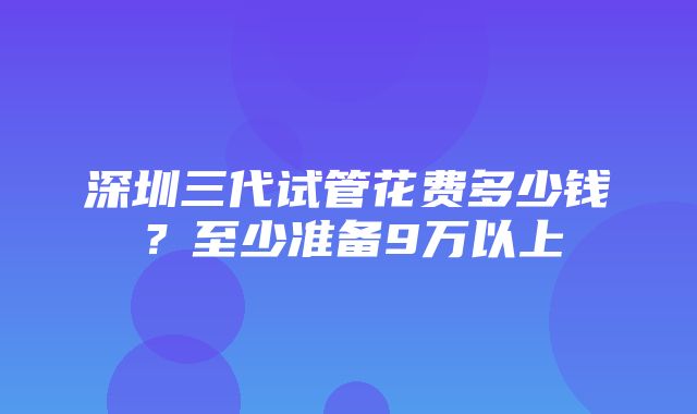 深圳三代试管花费多少钱？至少准备9万以上