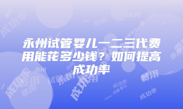 永州试管婴儿一二三代费用能花多少钱？如何提高成功率