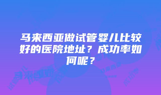 马来西亚做试管婴儿比较好的医院地址？成功率如何呢？