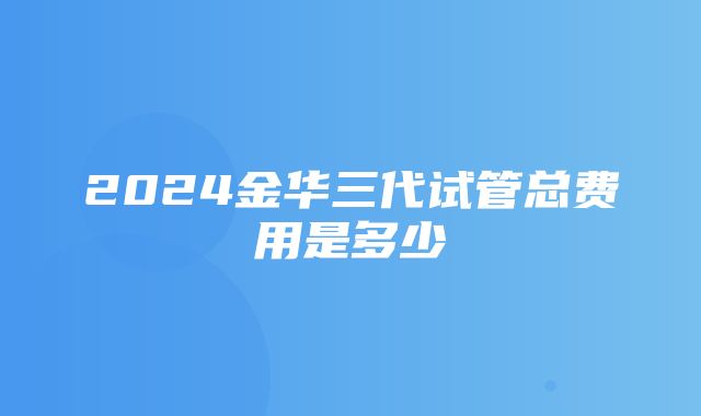 2024金华三代试管总费用是多少