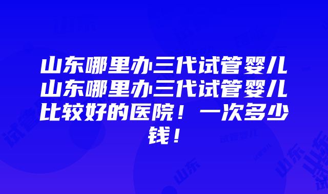 山东哪里办三代试管婴儿山东哪里办三代试管婴儿比较好的医院！一次多少钱！