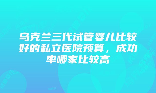 乌克兰三代试管婴儿比较好的私立医院预算，成功率哪家比较高