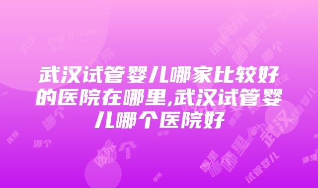 武汉试管婴儿哪家比较好的医院在哪里,武汉试管婴儿哪个医院好