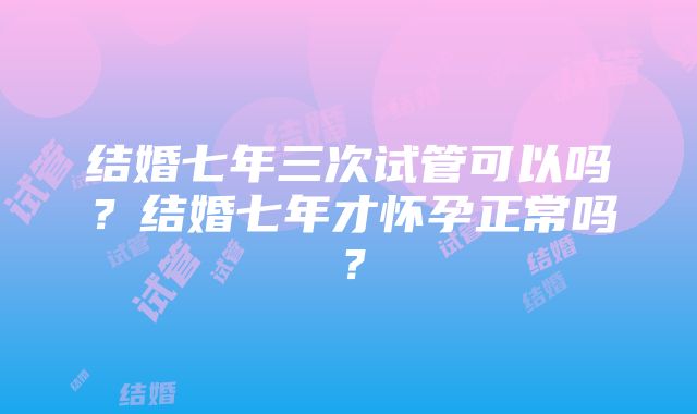 结婚七年三次试管可以吗？结婚七年才怀孕正常吗？