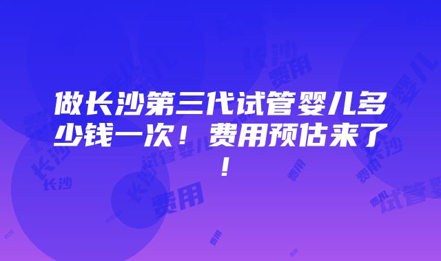 做长沙第三代试管婴儿多少钱一次！费用预估来了！