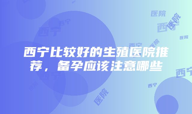 西宁比较好的生殖医院推荐，备孕应该注意哪些