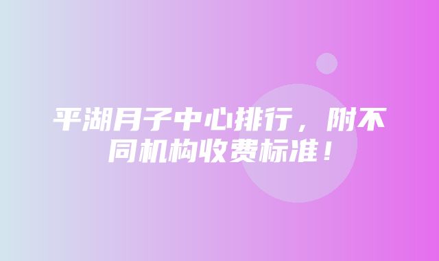 平湖月子中心排行，附不同机构收费标准！