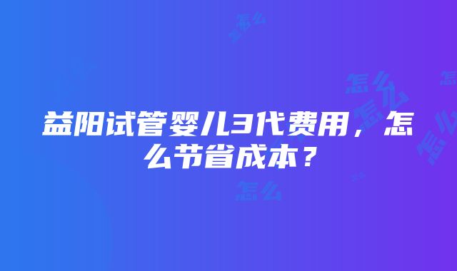 益阳试管婴儿3代费用，怎么节省成本？