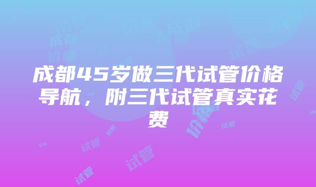 成都45岁做三代试管价格导航，附三代试管真实花费