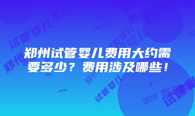 郑州试管婴儿费用大约需要多少？费用涉及哪些！